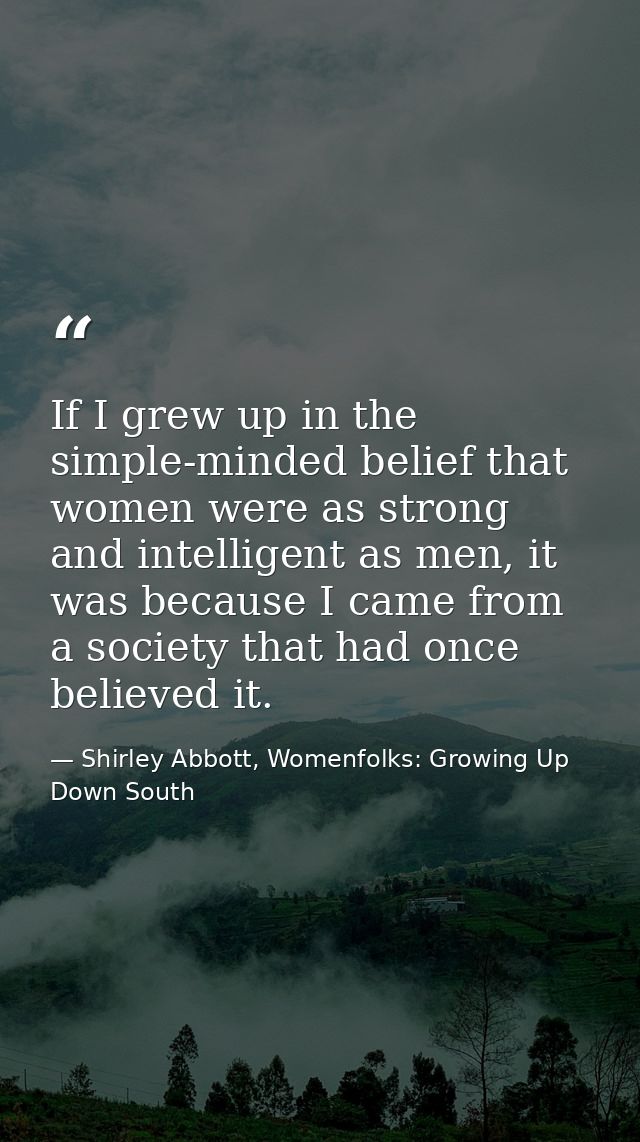 If I grew up in the simple-minded belief that women were as strong and intelligent as men, it was because I came from a  — Shirley Abbott, Womenfolks: Growing Up Down South