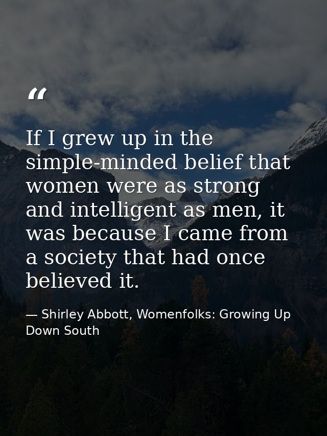 If I grew up in the simple-minded belief that women were as strong and intelligent as men, it was because I came from a  — Shirley Abbott, Womenfolks: Growing Up Down South