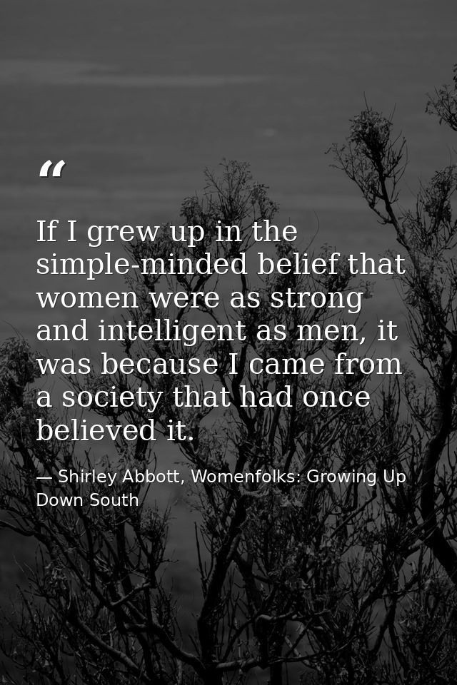 If I grew up in the simple-minded belief that women were as strong and intelligent as men, it was because I came from a  — Shirley Abbott, Womenfolks: Growing Up Down South