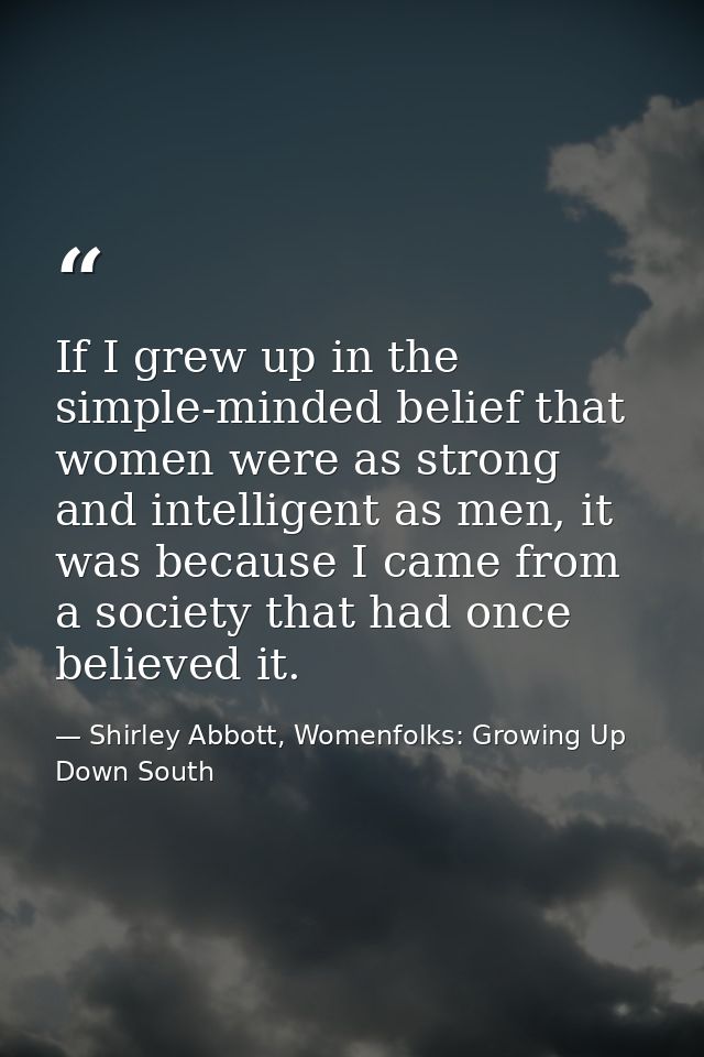 If I grew up in the simple-minded belief that women were as strong and intelligent as men, it was because I came from a  — Shirley Abbott, Womenfolks: Growing Up Down South