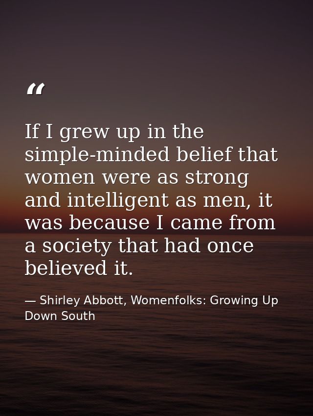 If I grew up in the simple-minded belief that women were as strong and intelligent as men, it was because I came from a  — Shirley Abbott, Womenfolks: Growing Up Down South