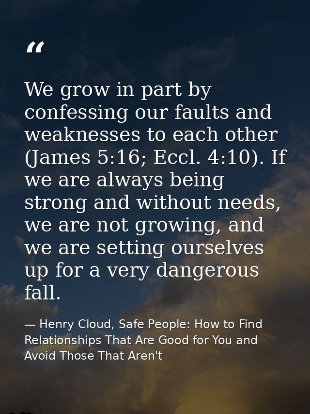 We grow in part by confessing our faults and weaknesses to each other (James 5:16; Eccl. 4:10). If we are always being s — Henry Cloud, Safe People: How to Find Relationships That Are Good for You and Avoid Those That Aren't