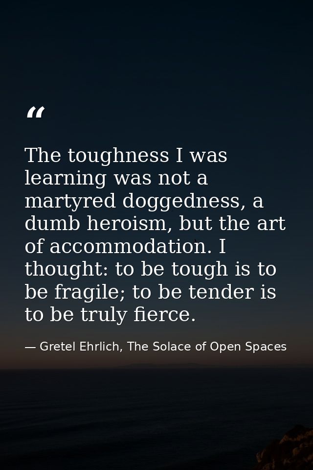 The toughness I was learning was not a martyred doggedness, a dumb heroism, but the art of accommodation. I thought: to  — Gretel Ehrlich, The Solace of Open Spaces