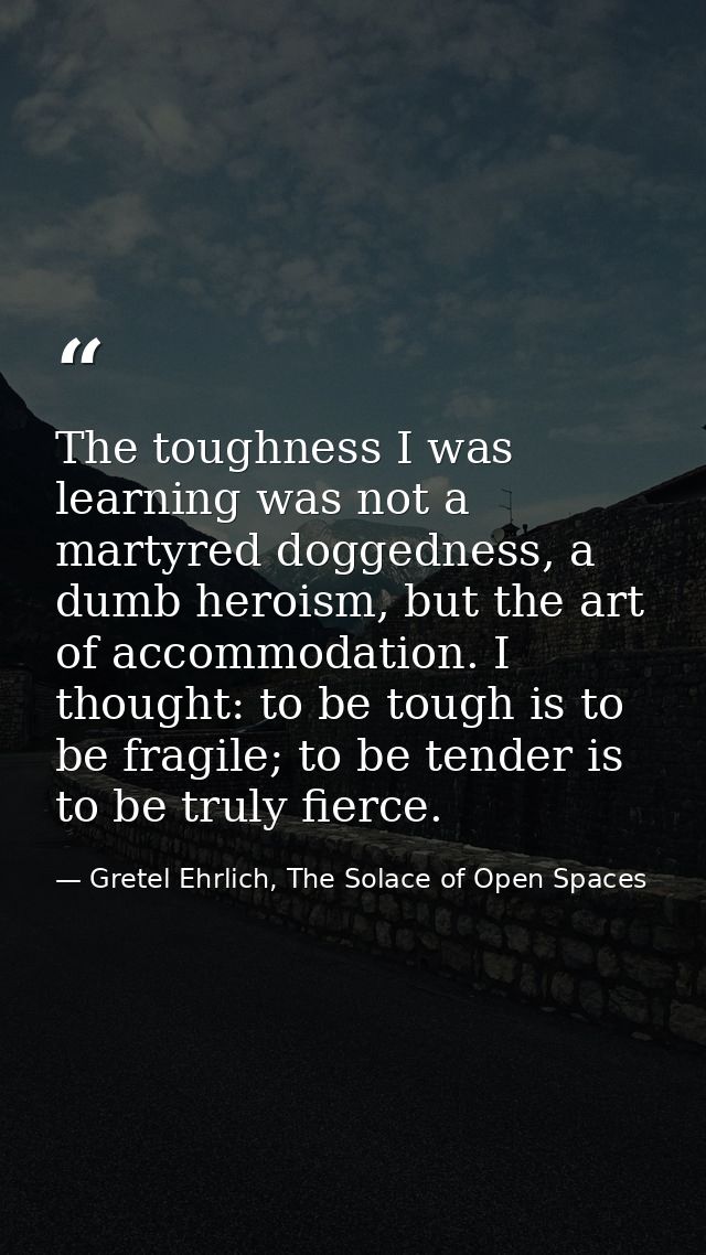 The toughness I was learning was not a martyred doggedness, a dumb heroism, but the art of accommodation. I thought: to  — Gretel Ehrlich, The Solace of Open Spaces