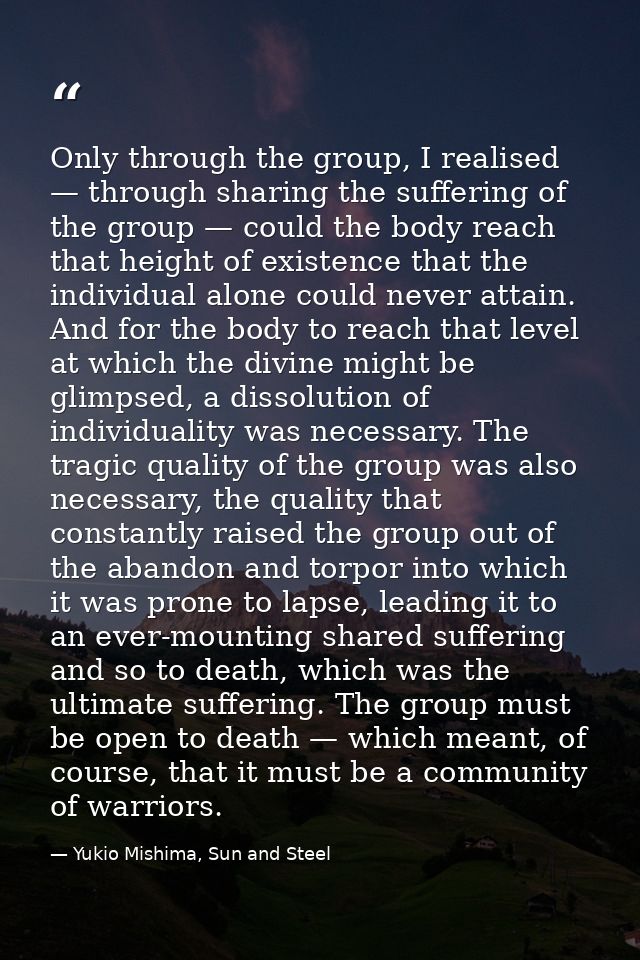 Only through the group, I realised — through sharing the suffering of the group — could the body reach that height of ex — Yukio Mishima, Sun and Steel