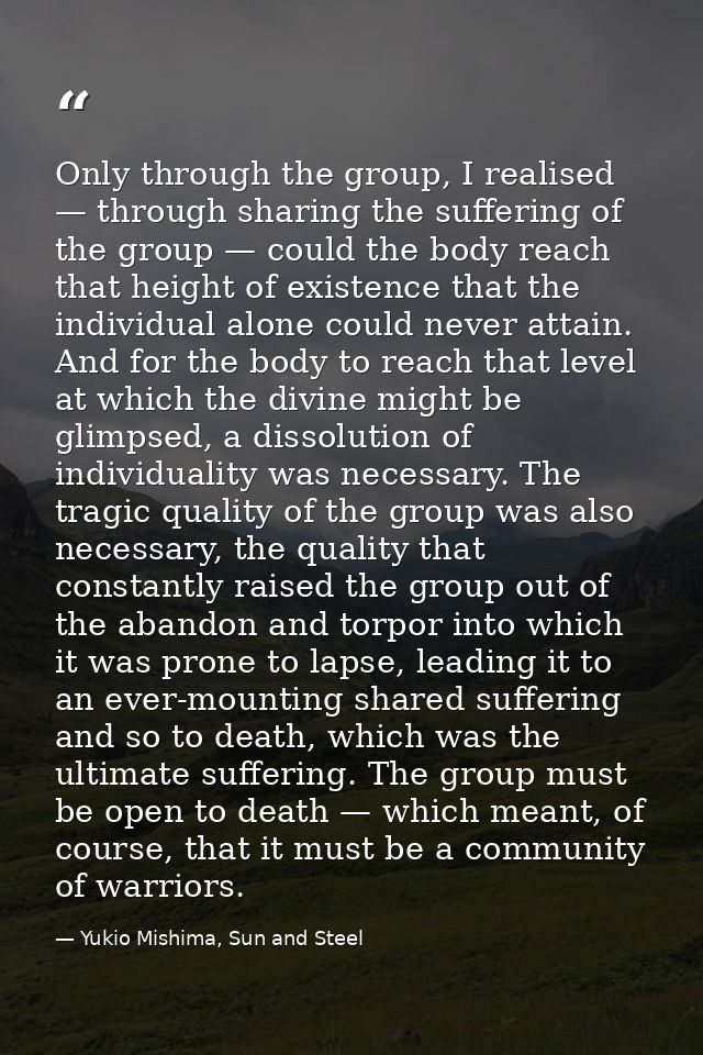 Only through the group, I realised — through sharing the suffering of the group — could the body reach that height of ex — Yukio Mishima, Sun and Steel