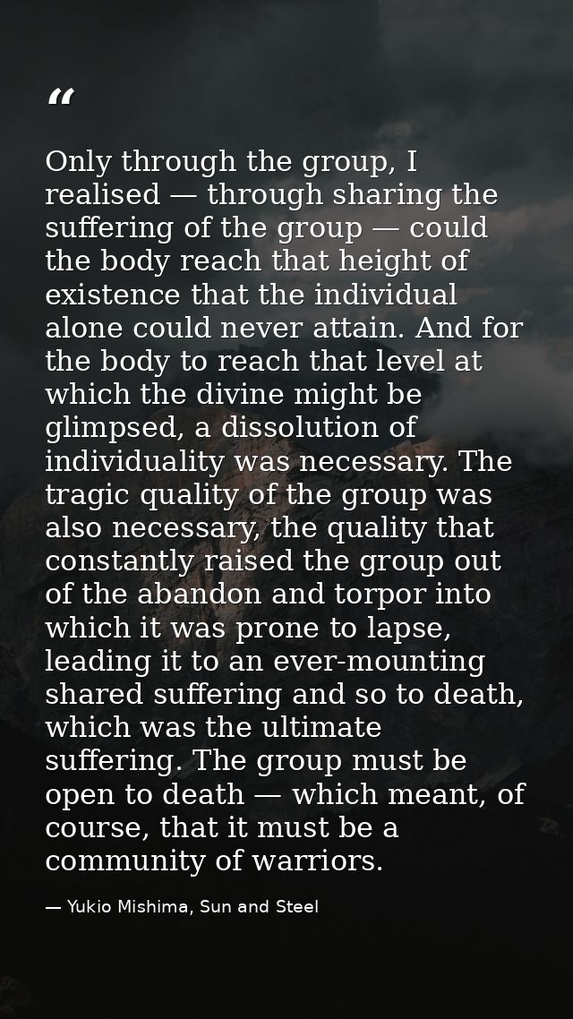 Only through the group, I realised — through sharing the suffering of the group — could the body reach that height of ex — Yukio Mishima, Sun and Steel