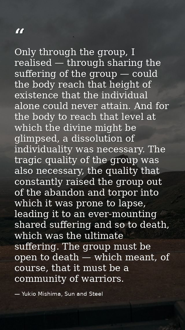 Only through the group, I realised — through sharing the suffering of the group — could the body reach that height of ex — Yukio Mishima, Sun and Steel
