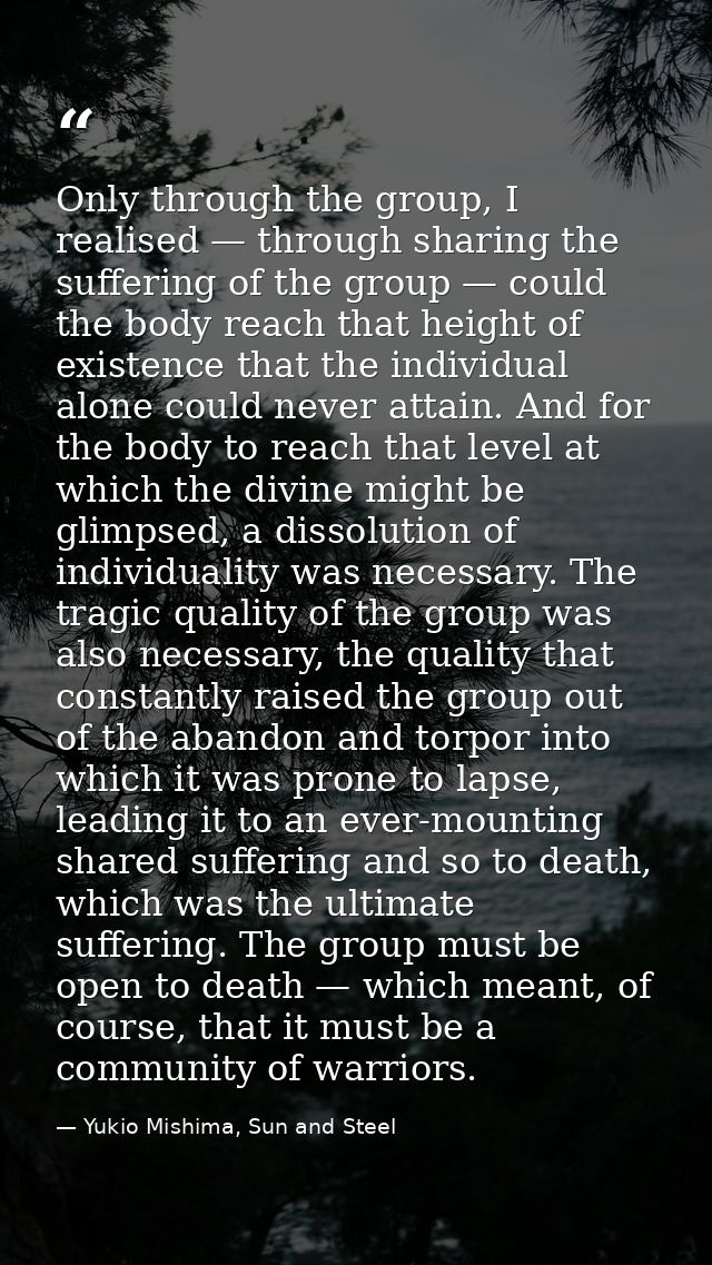 Only through the group, I realised — through sharing the suffering of the group — could the body reach that height of ex — Yukio Mishima, Sun and Steel