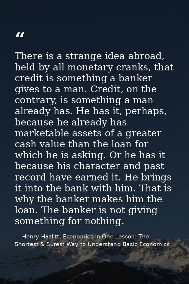 There is a strange idea abroad, held by all monetary cranks, that credit is something a banker gives to a man. Credit, o — Henry Hazlitt, Economics in One Lesson: The Shortest & Surest Way to Understand Basic Economics