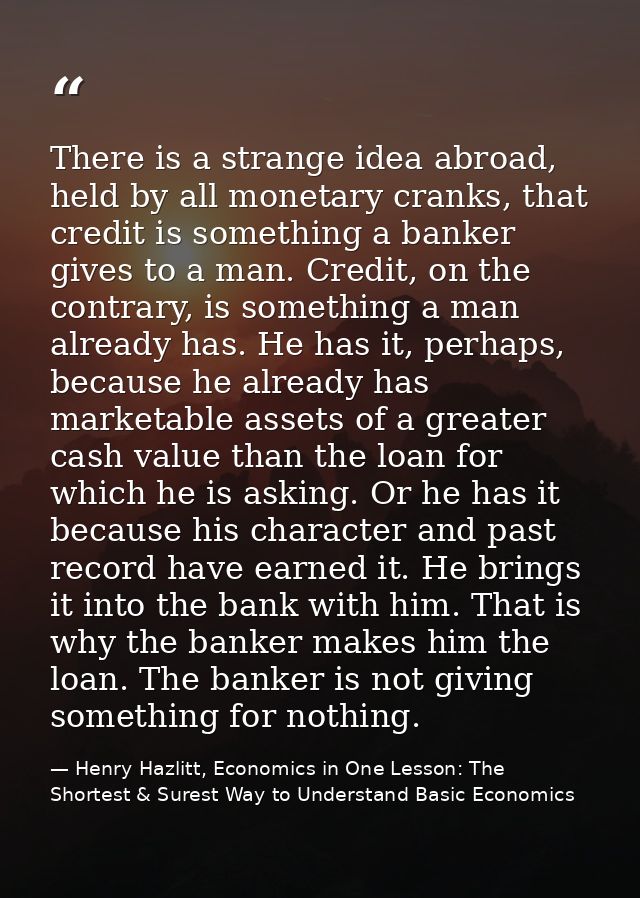 There is a strange idea abroad, held by all monetary cranks, that credit is something a banker gives to a man. Credit, o — Henry Hazlitt, Economics in One Lesson: The Shortest & Surest Way to Understand Basic Economics