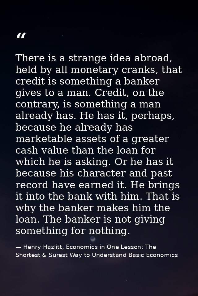 There is a strange idea abroad, held by all monetary cranks, that credit is something a banker gives to a man. Credit, o — Henry Hazlitt, Economics in One Lesson: The Shortest & Surest Way to Understand Basic Economics