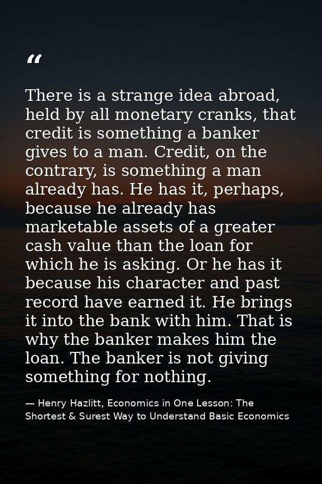 There is a strange idea abroad, held by all monetary cranks, that credit is something a banker gives to a man. Credit, o — Henry Hazlitt, Economics in One Lesson: The Shortest & Surest Way to Understand Basic Economics