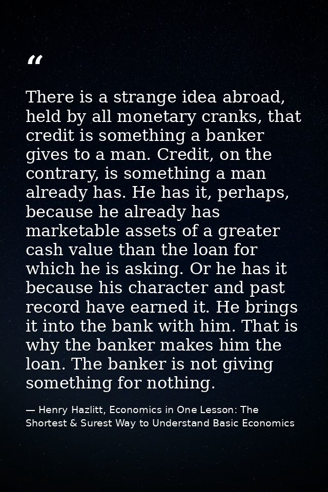 There is a strange idea abroad, held by all monetary cranks, that credit is something a banker gives to a man. Credit, o — Henry Hazlitt, Economics in One Lesson: The Shortest & Surest Way to Understand Basic Economics