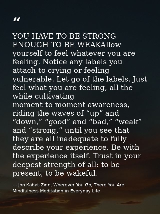 YOU HAVE TO BE STRONG ENOUGH TO BE WEAKAllow yourself to feel whatever you are feeling. Notice any labels you attach to  — Jon Kabat-Zinn, Wherever You Go, There You Are: Mindfulness Meditation in Everyday Life