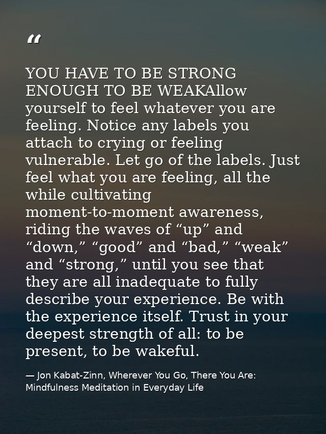 YOU HAVE TO BE STRONG ENOUGH TO BE WEAKAllow yourself to feel whatever you are feeling. Notice any labels you attach to  — Jon Kabat-Zinn, Wherever You Go, There You Are: Mindfulness Meditation in Everyday Life