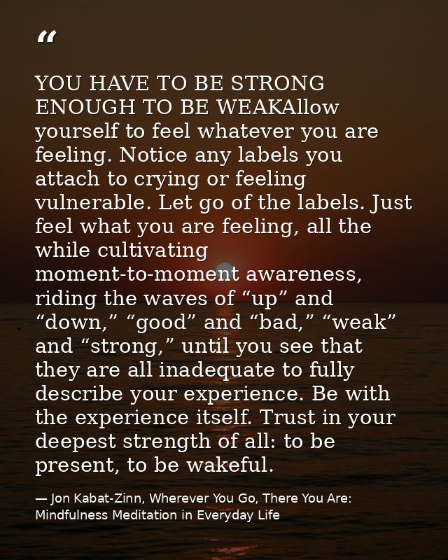 YOU HAVE TO BE STRONG ENOUGH TO BE WEAKAllow yourself to feel whatever you are feeling. Notice any labels you attach to  — Jon Kabat-Zinn, Wherever You Go, There You Are: Mindfulness Meditation in Everyday Life