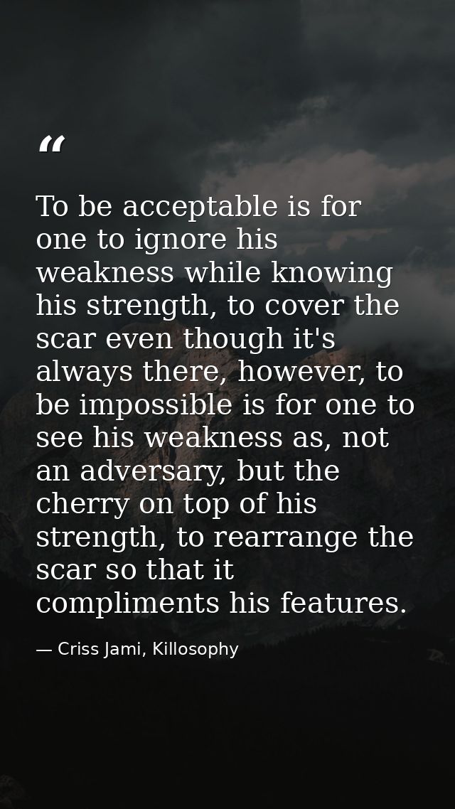 To be acceptable is for one to ignore his weakness while knowing his strength, to cover the scar even though it's always — Criss Jami, Killosophy