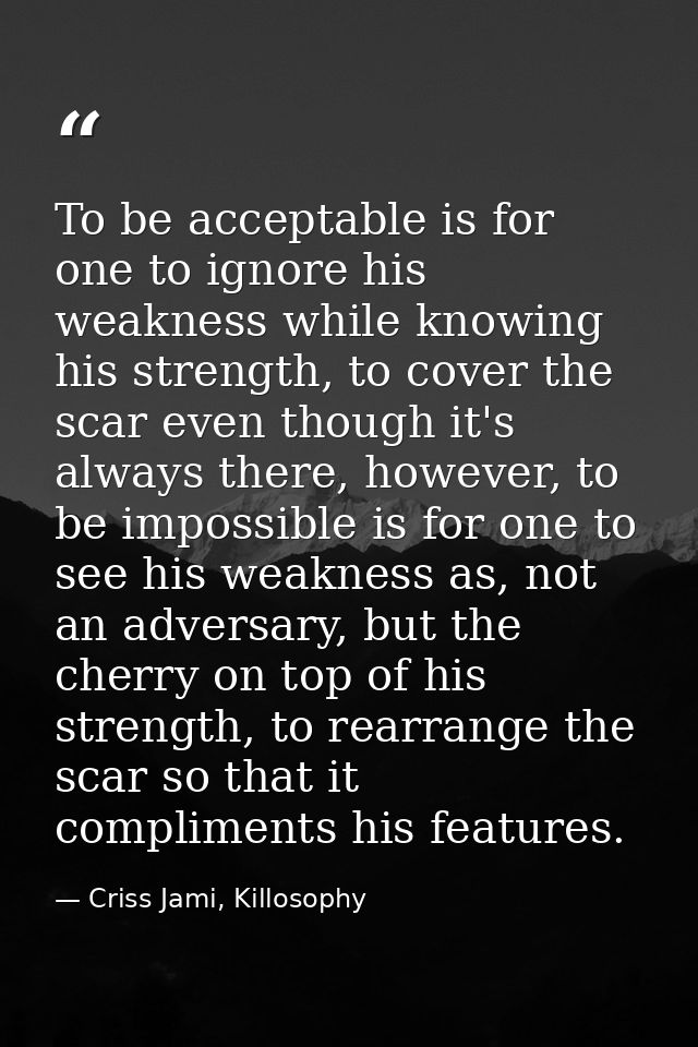 To be acceptable is for one to ignore his weakness while knowing his strength, to cover the scar even though it's always — Criss Jami, Killosophy