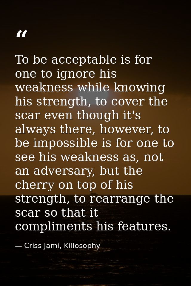To be acceptable is for one to ignore his weakness while knowing his strength, to cover the scar even though it's always — Criss Jami, Killosophy