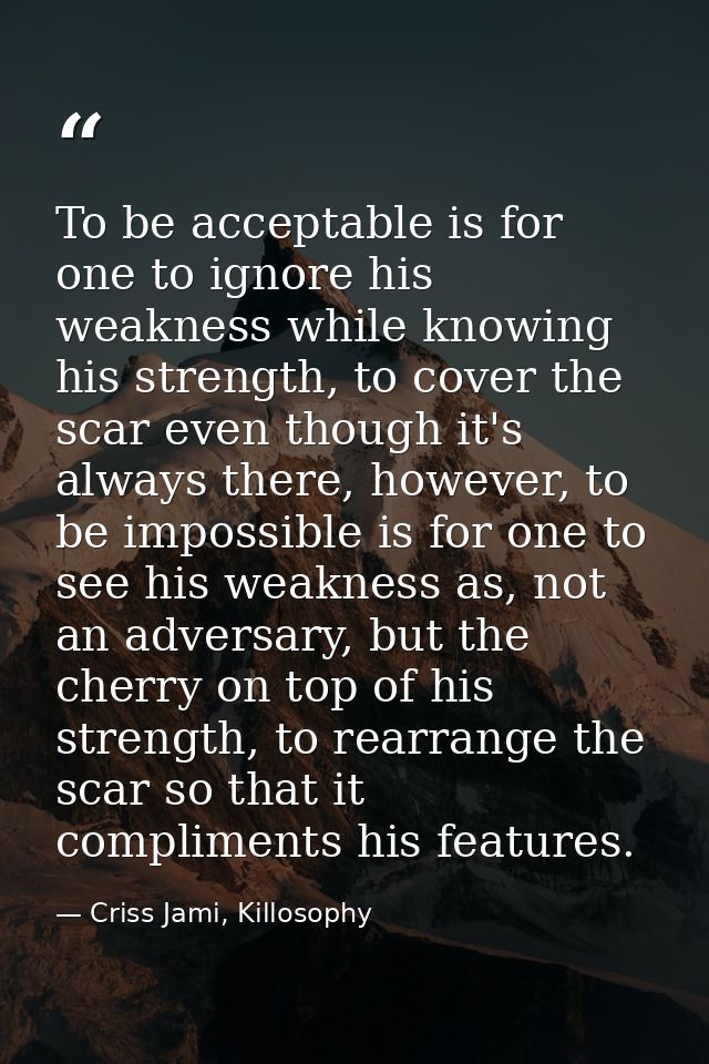 To be acceptable is for one to ignore his weakness while knowing his strength, to cover the scar even though it's always — Criss Jami, Killosophy