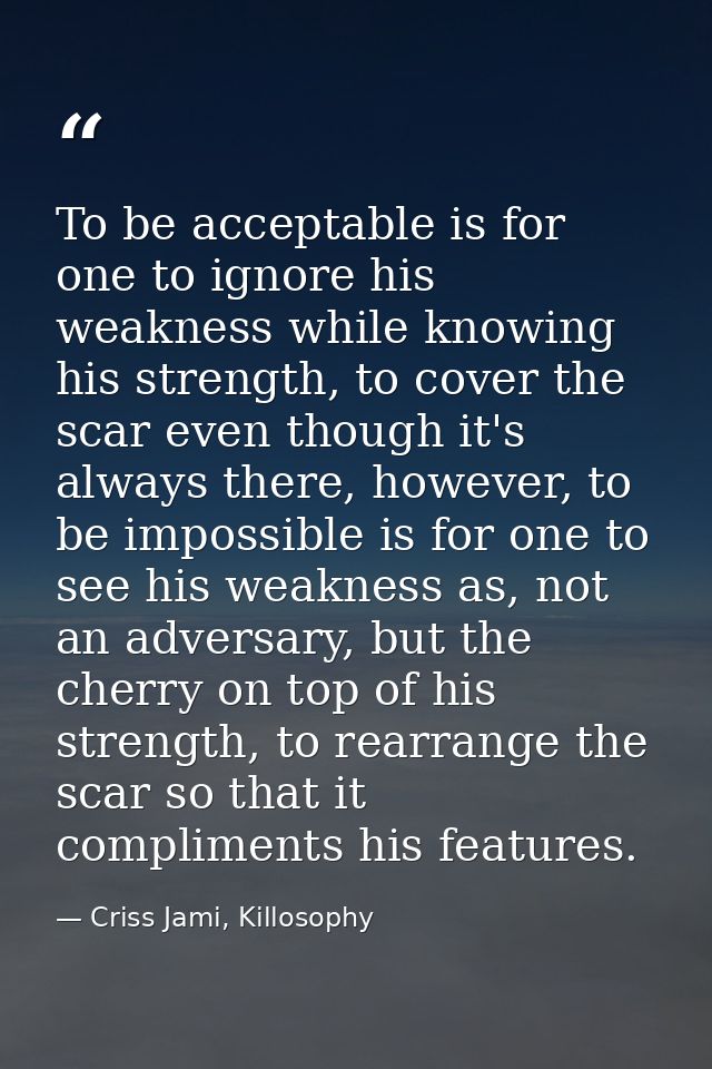 To be acceptable is for one to ignore his weakness while knowing his strength, to cover the scar even though it's always — Criss Jami, Killosophy