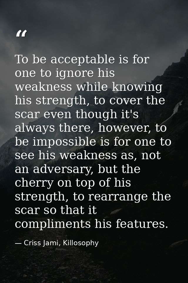 To be acceptable is for one to ignore his weakness while knowing his strength, to cover the scar even though it's always — Criss Jami, Killosophy