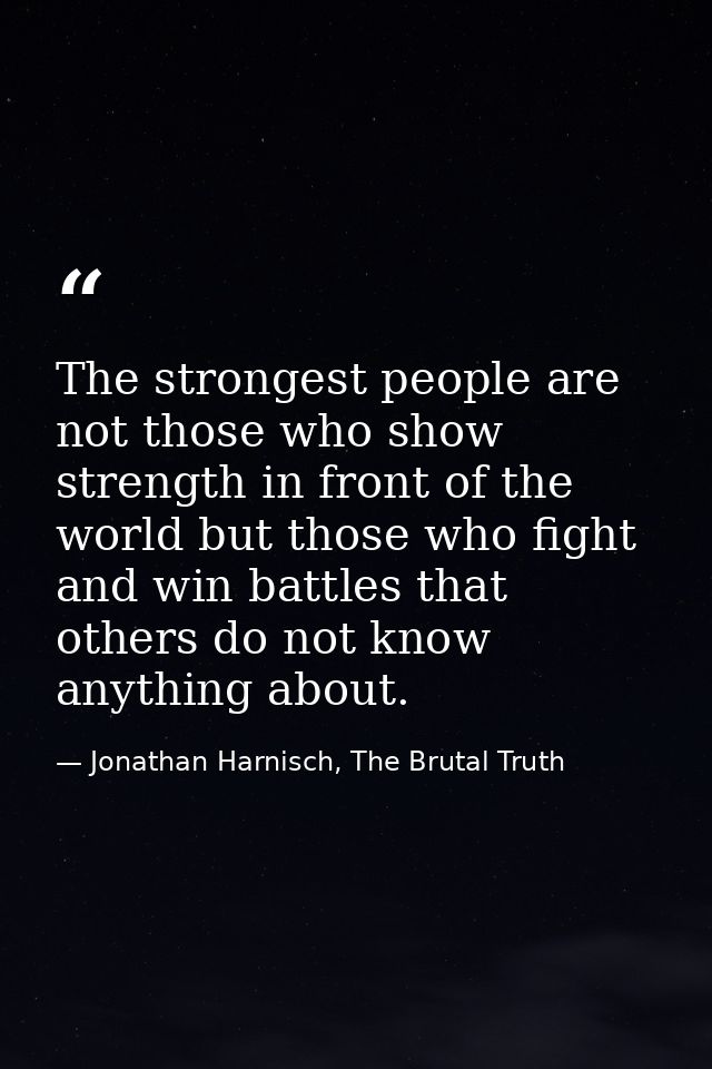The strongest people are not those who show strength in front of the world but those who fight and win battles that othe — Jonathan Harnisch, The Brutal Truth