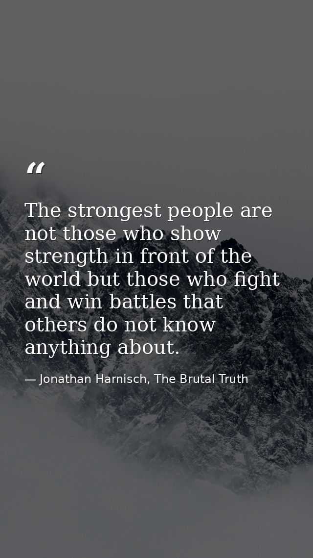 The strongest people are not those who show strength in front of the world but those who fight and win battles that othe — Jonathan Harnisch, The Brutal Truth