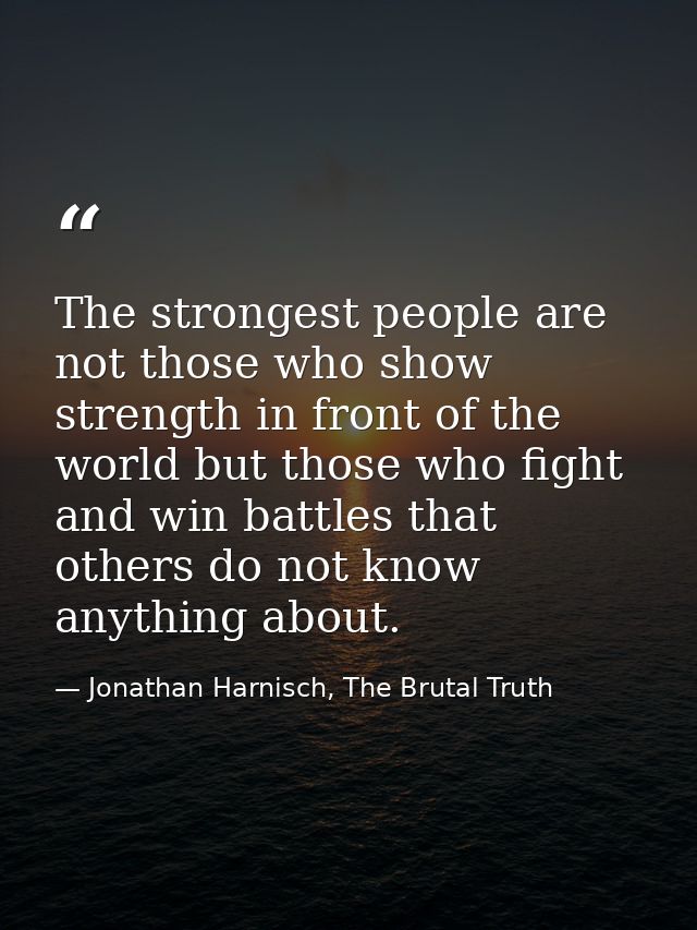 The strongest people are not those who show strength in front of the world but those who fight and win battles that othe — Jonathan Harnisch, The Brutal Truth