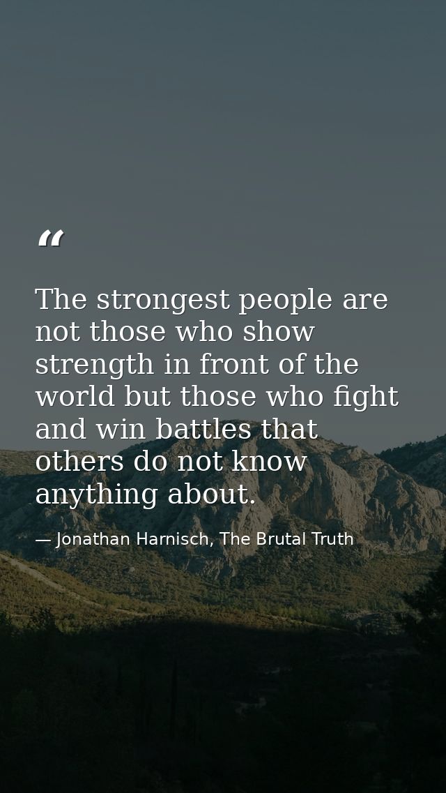 The strongest people are not those who show strength in front of the world but those who fight and win battles that othe — Jonathan Harnisch, The Brutal Truth