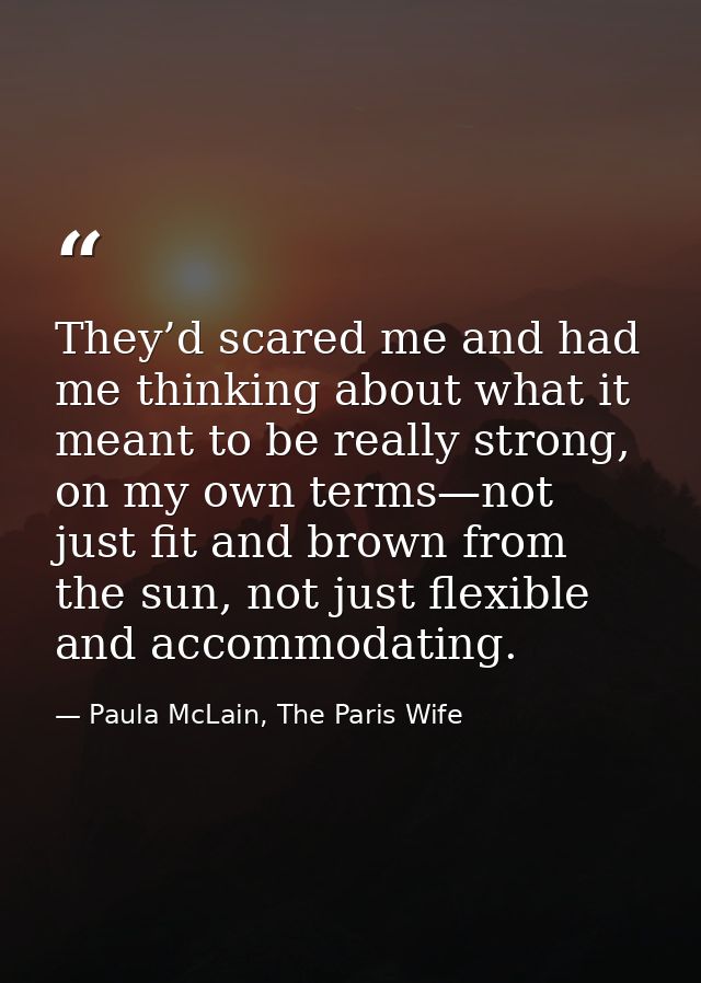They’d scared me and had me thinking about what it meant to be really strong, on my own terms—not just fit and brown fro — Paula McLain, The Paris Wife
