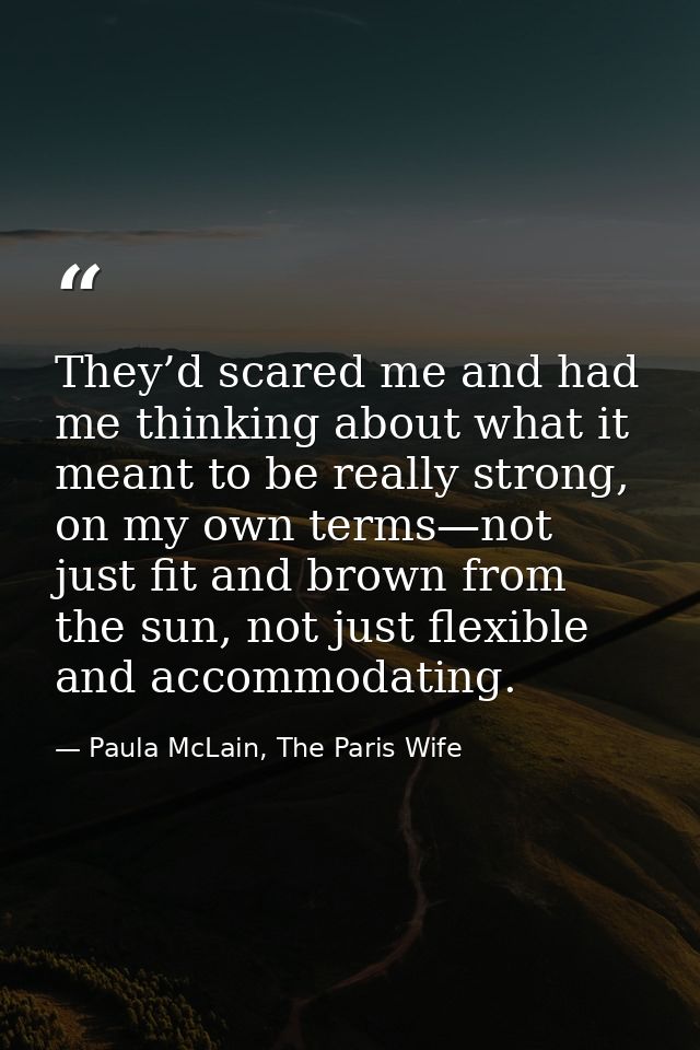 They’d scared me and had me thinking about what it meant to be really strong, on my own terms—not just fit and brown fro — Paula McLain, The Paris Wife
