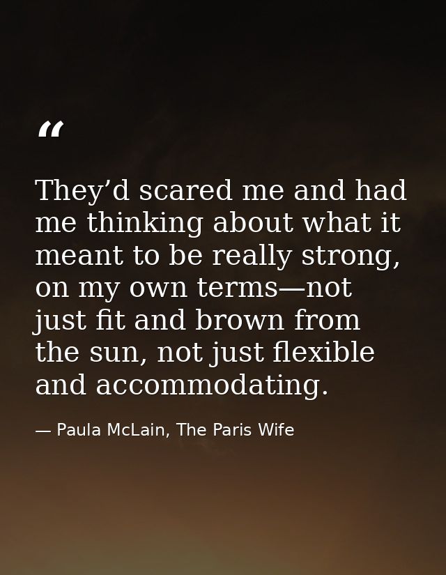 They’d scared me and had me thinking about what it meant to be really strong, on my own terms—not just fit and brown fro — Paula McLain, The Paris Wife