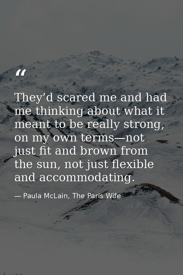 They’d scared me and had me thinking about what it meant to be really strong, on my own terms—not just fit and brown fro — Paula McLain, The Paris Wife