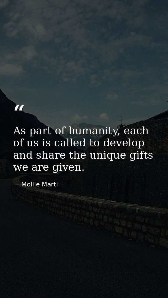As part of humanity, each of us is called to develop and share the unique gifts we are given. — Mollie Marti