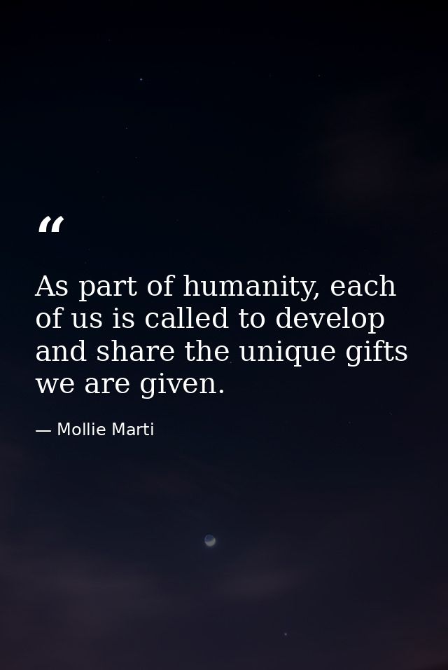 As part of humanity, each of us is called to develop and share the unique gifts we are given. — Mollie Marti
