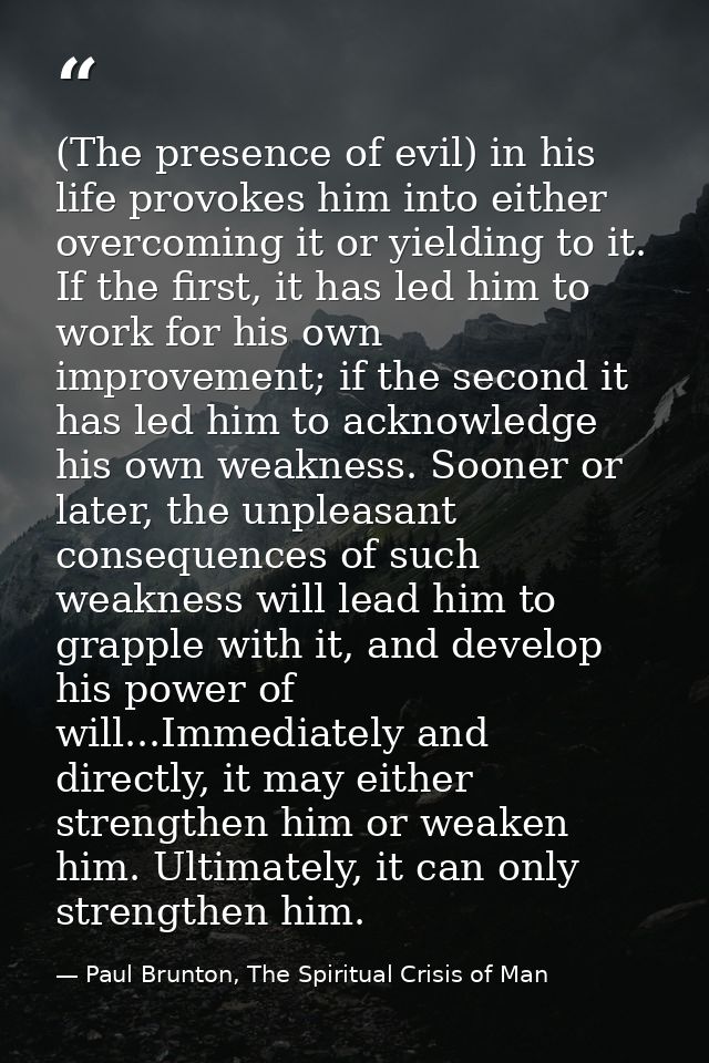 (The presence of evil) in his life provokes him into either overcoming it or yielding to it. If the first, it has led hi — Paul Brunton, The Spiritual Crisis of Man