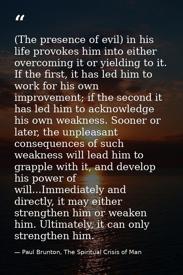 (The presence of evil) in his life provokes him into either overcoming it or yielding to it. If the first, it has led hi — Paul Brunton, The Spiritual Crisis of Man