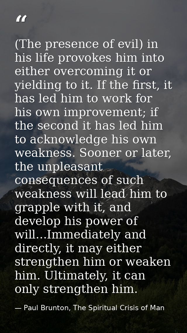 (The presence of evil) in his life provokes him into either overcoming it or yielding to it. If the first, it has led hi — Paul Brunton, The Spiritual Crisis of Man