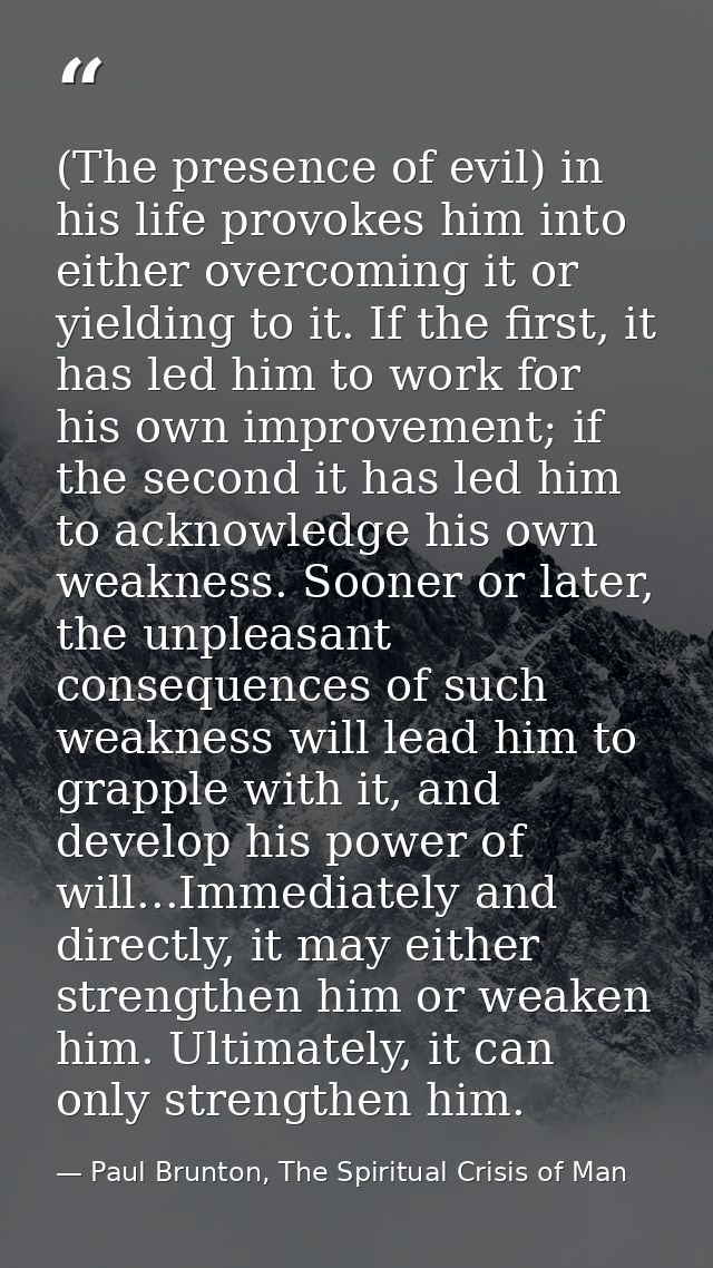 (The presence of evil) in his life provokes him into either overcoming it or yielding to it. If the first, it has led hi — Paul Brunton, The Spiritual Crisis of Man