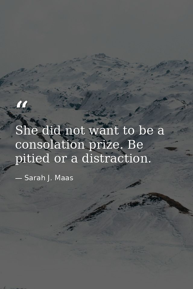 She did not want to be a consolation prize. Be pitied or a distraction. — Sarah J. Maas