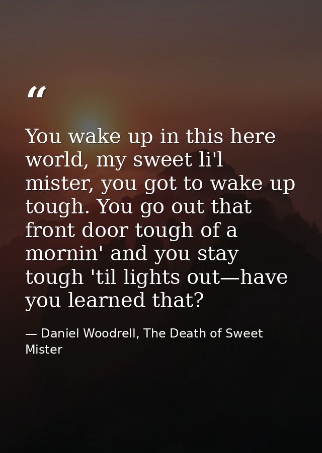 You wake up in this here world, my sweet li'l mister, you got to wake up tough. You go out that front door tough of a mo — Daniel Woodrell, The Death of Sweet Mister
