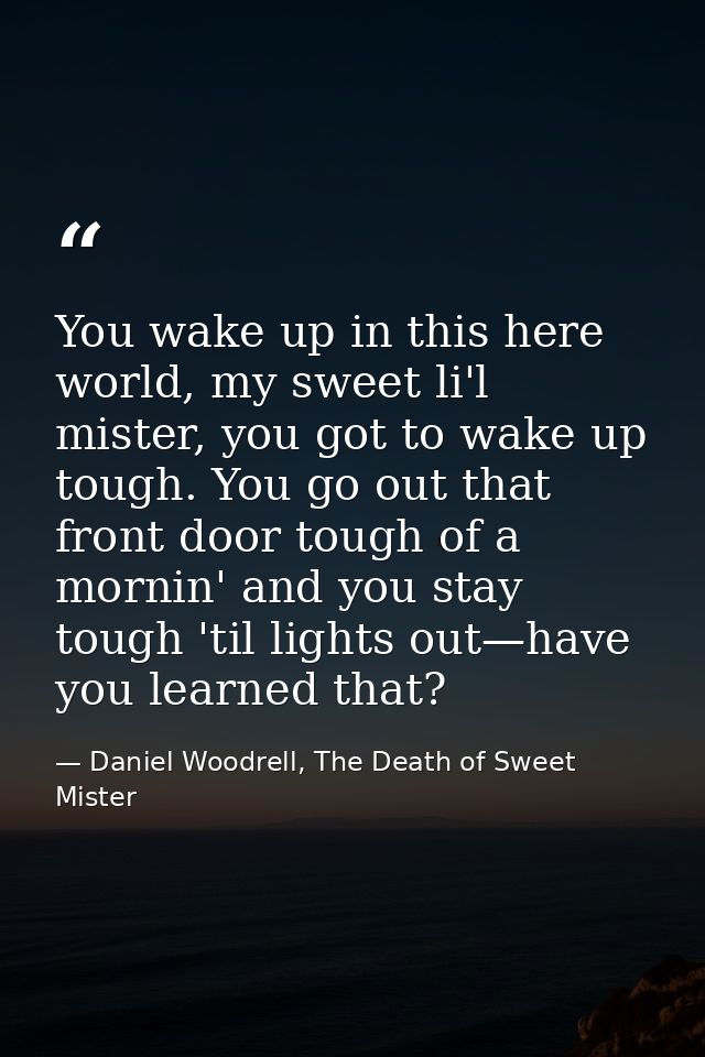 You wake up in this here world, my sweet li'l mister, you got to wake up tough. You go out that front door tough of a mo — Daniel Woodrell, The Death of Sweet Mister