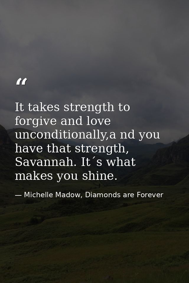 It takes strength to forgive and love unconditionally,a nd you have that strength, Savannah. It´s what makes you shine. — Michelle Madow, Diamonds are Forever