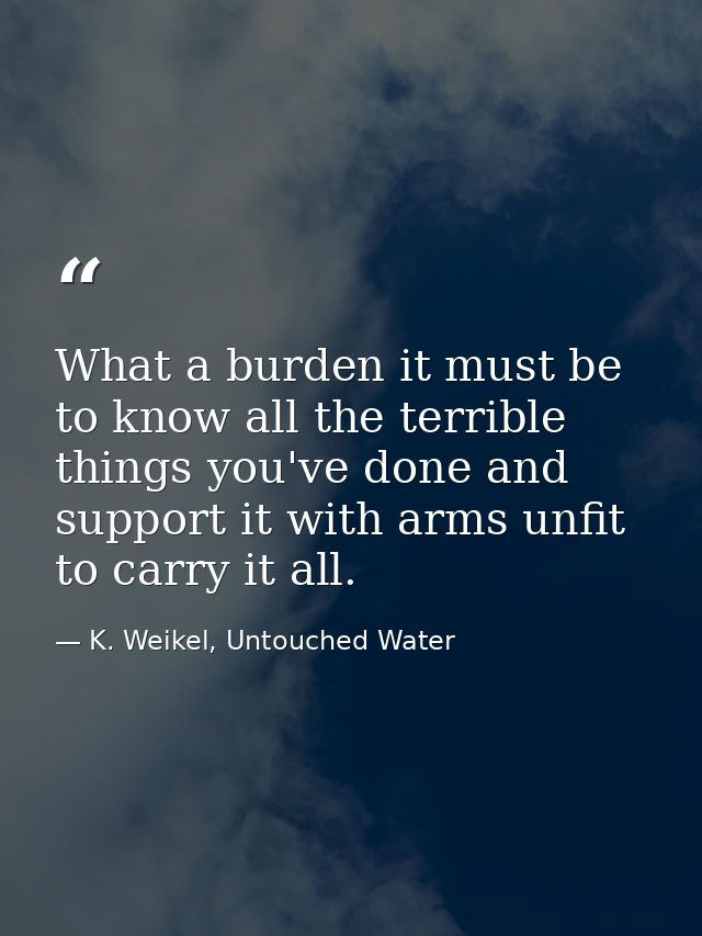 What a burden it must be to know all the terrible things you've done and support it with arms unfit to carry it all. — K. Weikel, Untouched Water