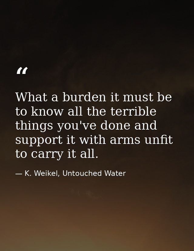 What a burden it must be to know all the terrible things you've done and support it with arms unfit to carry it all. — K. Weikel, Untouched Water