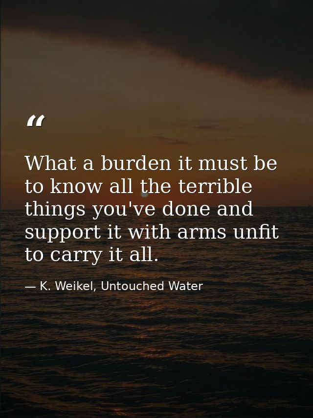 What a burden it must be to know all the terrible things you've done and support it with arms unfit to carry it all. — K. Weikel, Untouched Water