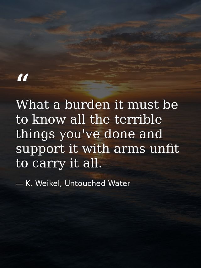 What a burden it must be to know all the terrible things you've done and support it with arms unfit to carry it all. — K. Weikel, Untouched Water