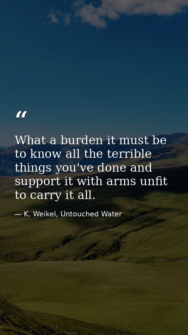 What a burden it must be to know all the terrible things you've done and support it with arms unfit to carry it all. — K. Weikel, Untouched Water